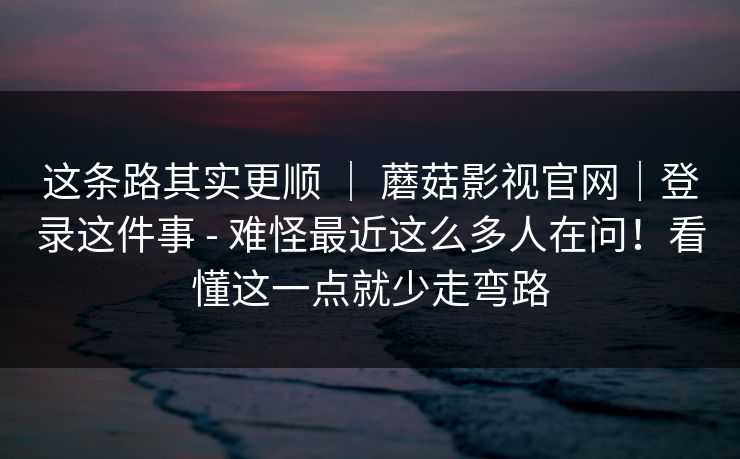 这条路其实更顺 ｜ 蘑菇影视官网｜登录这件事 - 难怪最近这么多人在问！看懂这一点就少走弯路
