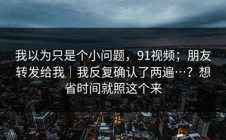 我以为只是个小问题，91视频；朋友转发给我｜我反复确认了两遍…？想省时间就照这个来