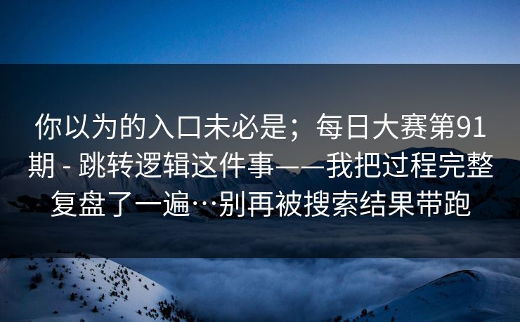 你以为的入口未必是；每日大赛第91期 - 跳转逻辑这件事——我把过程完整复盘了一遍…别再被搜索结果带跑
