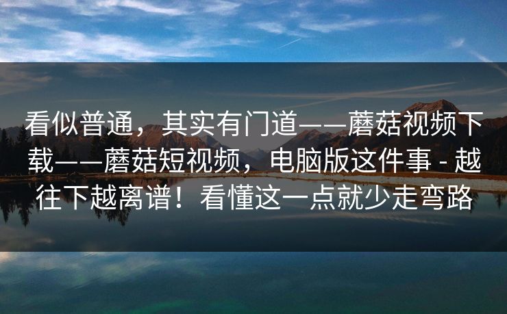 看似普通，其实有门道——蘑菇视频下载——蘑菇短视频，电脑版这件事 - 越往下越离谱！看懂这一点就少走弯路