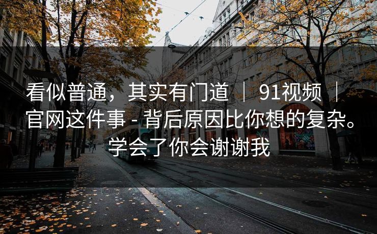 看似普通，其实有门道 ｜ 91视频 ｜ 官网这件事 - 背后原因比你想的复杂。学会了你会谢谢我