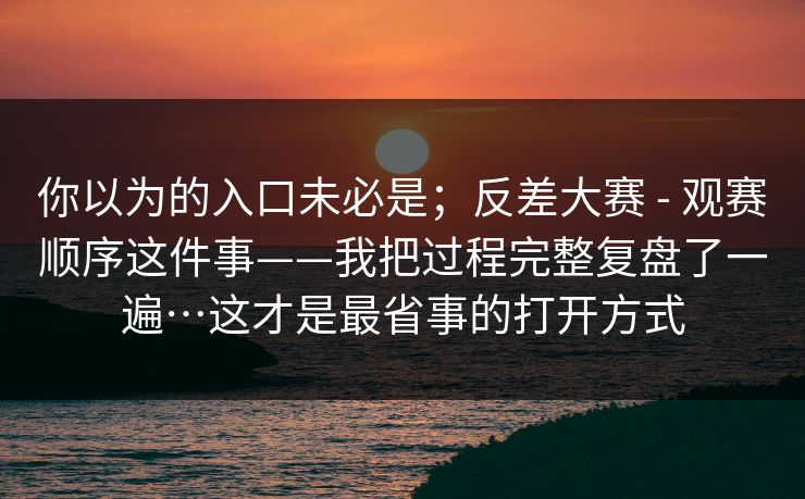 你以为的入口未必是；反差大赛 - 观赛顺序这件事——我把过程完整复盘了一遍…这才是最省事的打开方式