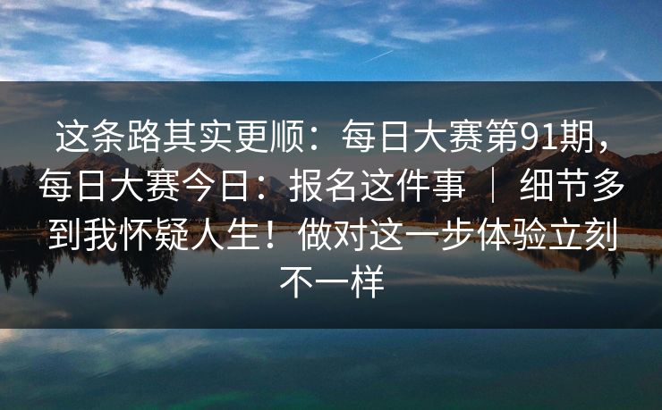 这条路其实更顺：每日大赛第91期，每日大赛今日：报名这件事 ｜ 细节多到我怀疑人生！做对这一步体验立刻不一样