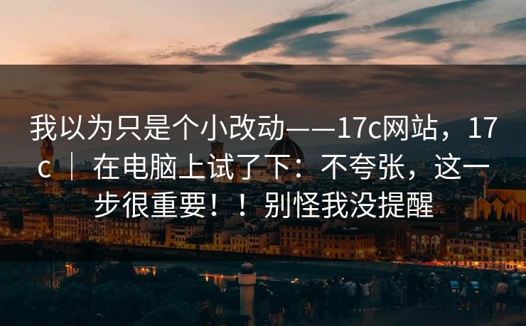 我以为只是个小改动——17c网站，17c ｜ 在电脑上试了下：不夸张，这一步很重要！！别怪我没提醒
