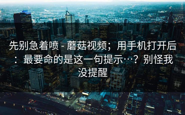 先别急着喷 - 蘑菇视频；用手机打开后：最要命的是这一句提示…？别怪我没提醒