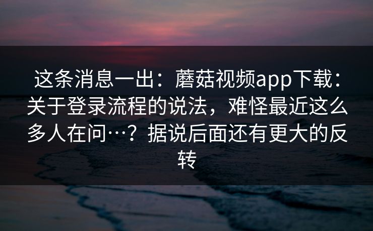 这条消息一出:蘑菇视频app下载:关于登录流程的说法,难怪最近这么多人在问…?据说后面还有更大的反转 这条消息一出:蘑菇视频app下载:关于登录流程的说法,难怪最近这么多人在问…?据说后面还有更大的反转
