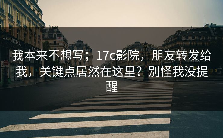 我本来不想写；17c影院，朋友转发给我，关键点居然在这里？别怪我没提醒