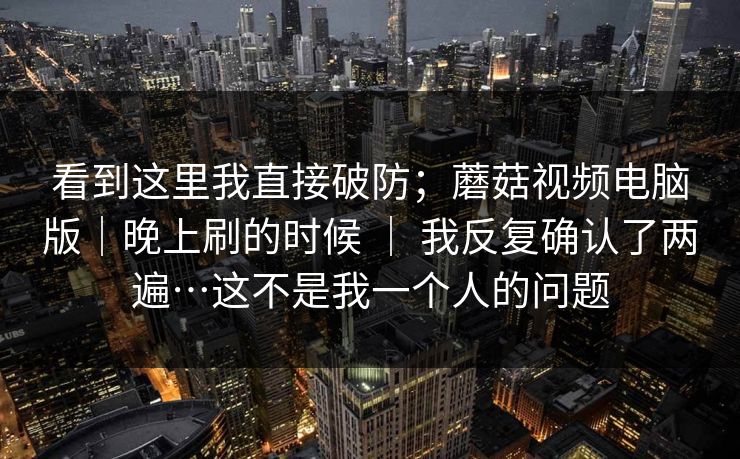 看到这里我直接破防；蘑菇视频电脑版｜晚上刷的时候 ｜ 我反复确认了两遍…这不是我一个人的问题