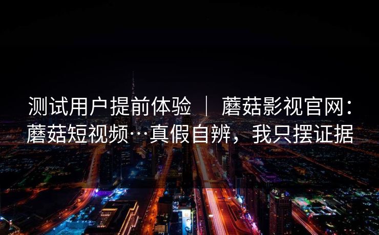 测试用户提前体验 | 蘑菇影视官网:蘑菇短视频…真假自辨,我只摆证据 测试用户提前体验 | 蘑菇影视官网:蘑菇短视频…真假自辨,我只摆证据