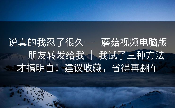 说真的我忍了很久——蘑菇视频电脑版——朋友转发给我 ｜ 我试了三种方法才搞明白！建议收藏，省得再翻车