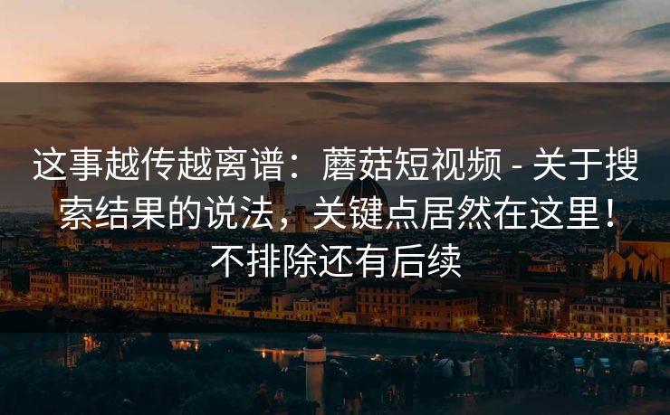 这事越传越离谱:蘑菇短视频 - 关于搜索结果的说法,关键点居然在这里!不排除还有后续 这事越传越离谱:蘑菇短视频 - 关于搜索结果的说法,关键点居然在这里!不排除还有后续