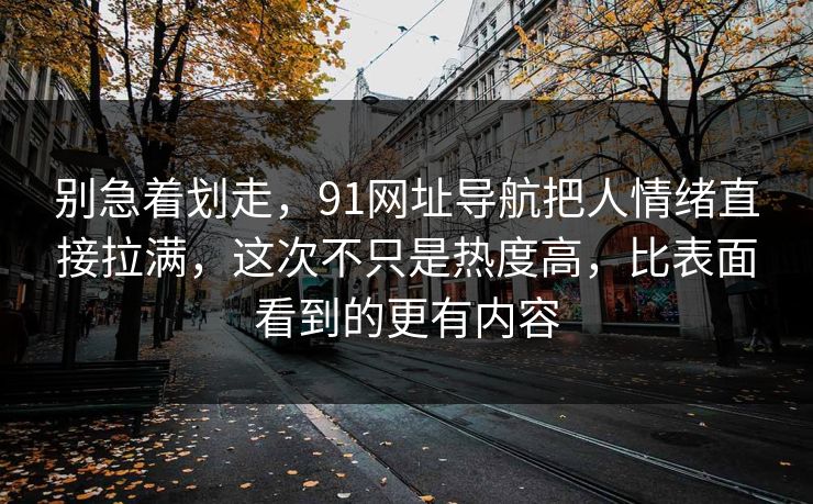 别急着划走，91网址导航把人情绪直接拉满，这次不只是热度高，比表面看到的更有内容