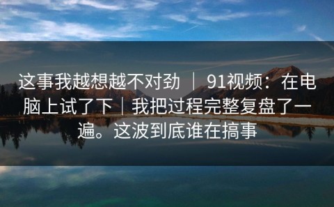 这事我越想越不对劲 ｜ 91视频：在电脑上试了下｜我把过程完整复盘了一遍。这波到底谁在搞事