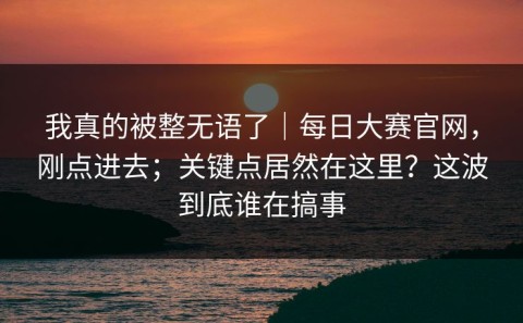 我真的被整无语了｜每日大赛官网，刚点进去；关键点居然在这里？这波到底谁在搞事