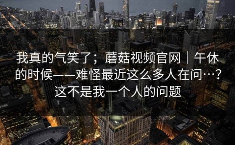 我真的气笑了；蘑菇视频官网｜午休的时候——难怪最近这么多人在问…？这不是我一个人的问题