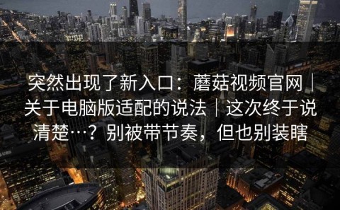 突然出现了新入口：蘑菇视频官网｜关于电脑版适配的说法｜这次终于说清楚…？别被带节奏，但也别装瞎