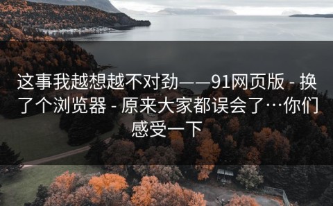 这事我越想越不对劲——91网页版 - 换了个浏览器 - 原来大家都误会了…你们感受一下