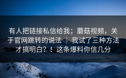 有人把链接私信给我；蘑菇视频，关于官网跳转的说法 ｜ 我试了三种方法才搞明白？！这条爆料你信几分