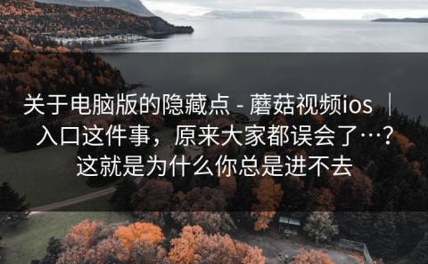 关于电脑版的隐藏点 - 蘑菇视频ios ｜ 入口这件事，原来大家都误会了…？这就是为什么你总是进不去