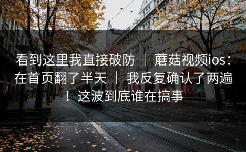 看到这里我直接破防 ｜ 蘑菇视频ios：在首页翻了半天 ｜ 我反复确认了两遍！这波到底谁在搞事