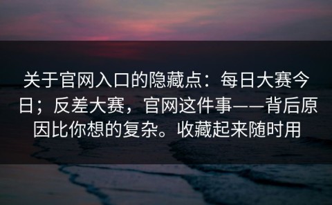 关于官网入口的隐藏点：每日大赛今日；反差大赛，官网这件事——背后原因比你想的复杂。收藏起来随时用