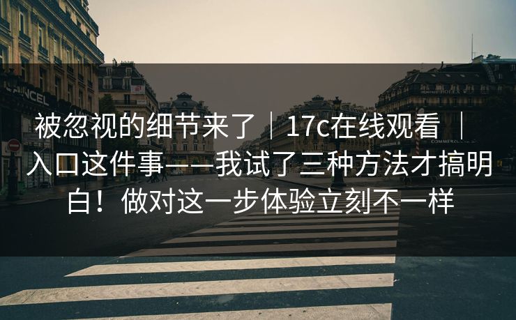 被忽视的细节来了|17c在线观看 | 入口这件事——我试了三种方法才搞明白!做对这一步体验立刻不一样 被忽视的细节来了|17c在线观看 | 入口这件事——我试了三种方法才搞明白!做对这一步体验立刻不一样