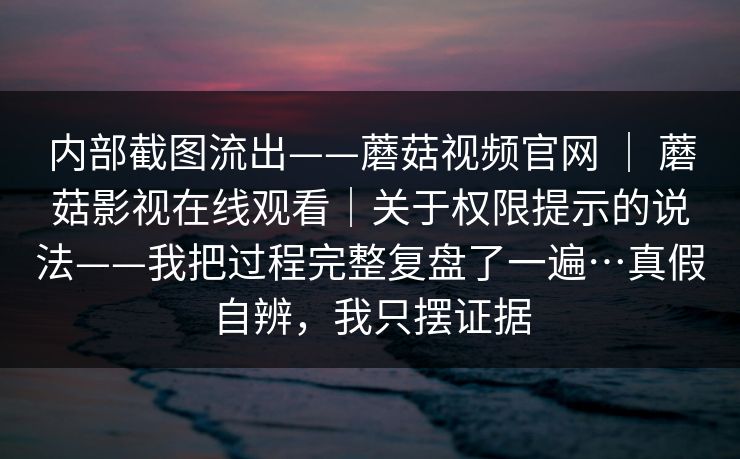 内部截图流出——蘑菇视频官网 ｜ 蘑菇影视在线观看｜关于权限提示的说法——我把过程完整复盘了一遍…真假自辨，我只摆证据