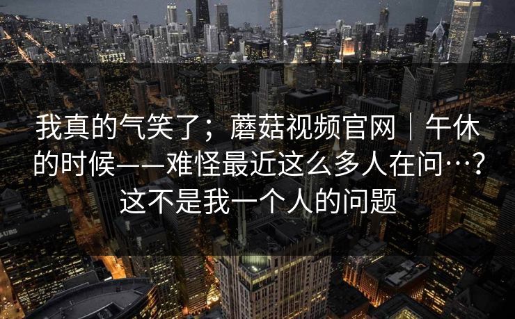 我真的气笑了；蘑菇视频官网｜午休的时候——难怪最近这么多人在问…？这不是我一个人的问题