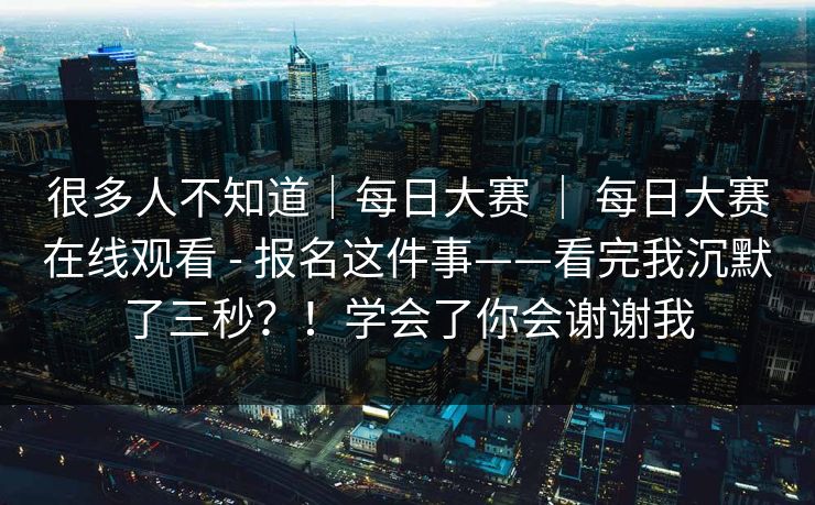 很多人不知道｜每日大赛 ｜ 每日大赛在线观看 - 报名这件事——看完我沉默了三秒？！学会了你会谢谢我