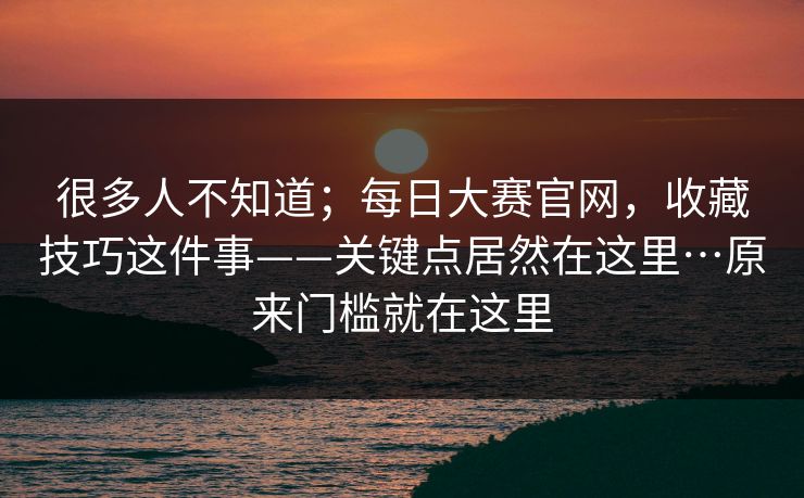 很多人不知道；每日大赛官网，收藏技巧这件事——关键点居然在这里…原来门槛就在这里