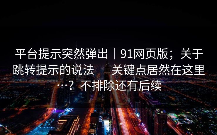平台提示突然弹出｜91网页版；关于跳转提示的说法 ｜ 关键点居然在这里…？不排除还有后续