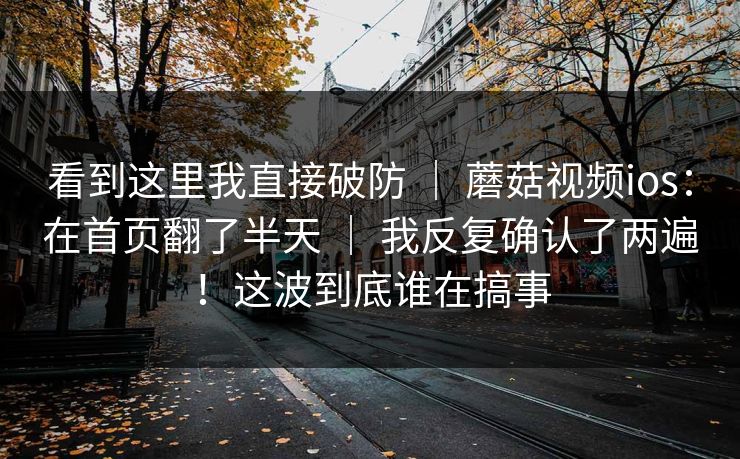 看到这里我直接破防 ｜ 蘑菇视频ios：在首页翻了半天 ｜ 我反复确认了两遍！这波到底谁在搞事