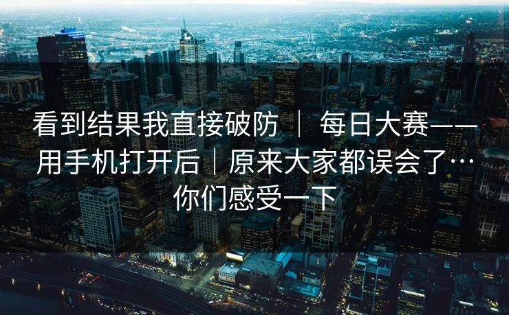 看到结果我直接破防 ｜ 每日大赛——用手机打开后｜原来大家都误会了…你们感受一下