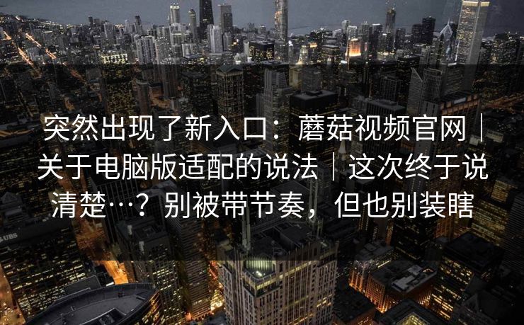 突然出现了新入口：蘑菇视频官网｜关于电脑版适配的说法｜这次终于说清楚…？别被带节奏，但也别装瞎