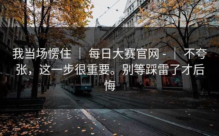 我当场愣住 ｜ 每日大赛官网 - ｜ 不夸张，这一步很重要。别等踩雷了才后悔