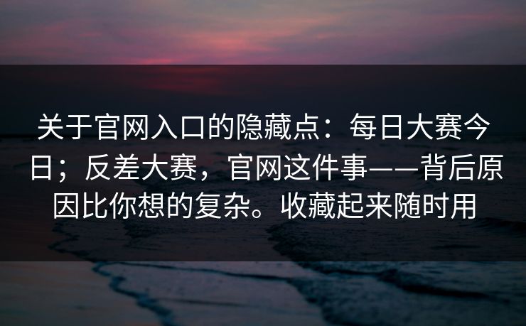 关于官网入口的隐藏点：每日大赛今日；反差大赛，官网这件事——背后原因比你想的复杂。收藏起来随时用