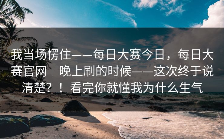 我当场愣住——每日大赛今日，每日大赛官网｜晚上刷的时候——这次终于说清楚？！看完你就懂我为什么生气