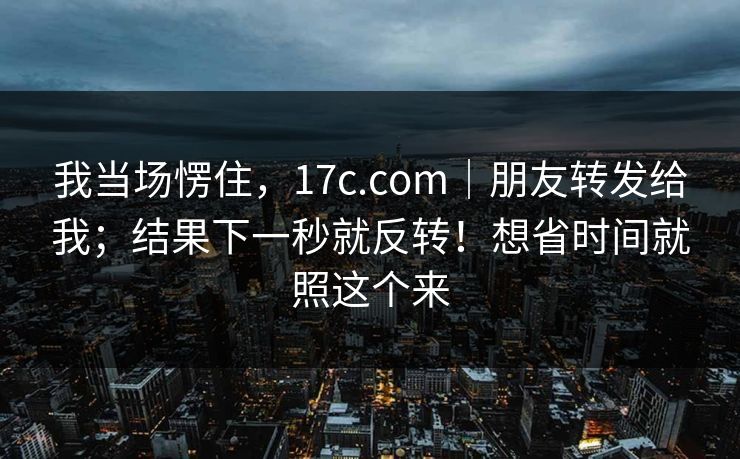 我当场愣住，17c.com｜朋友转发给我；结果下一秒就反转！想省时间就照这个来