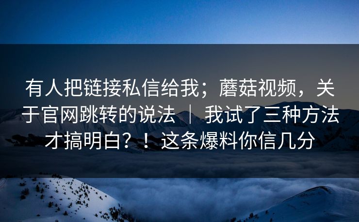 有人把链接私信给我；蘑菇视频，关于官网跳转的说法 ｜ 我试了三种方法才搞明白？！这条爆料你信几分