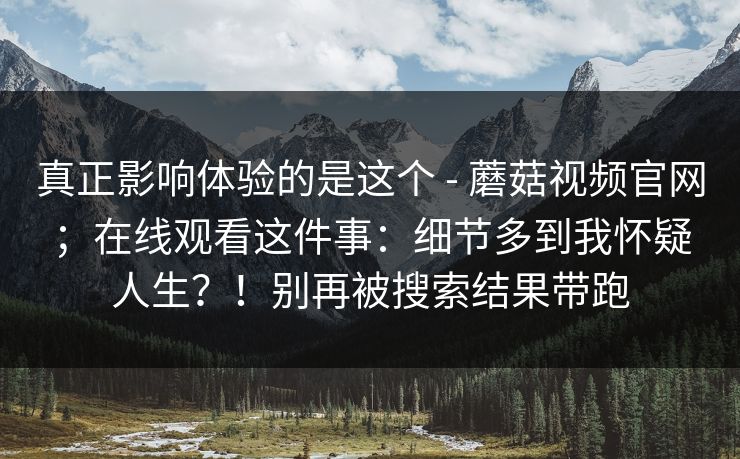 真正影响体验的是这个 - 蘑菇视频官网；在线观看这件事：细节多到我怀疑人生？！别再被搜索结果带跑