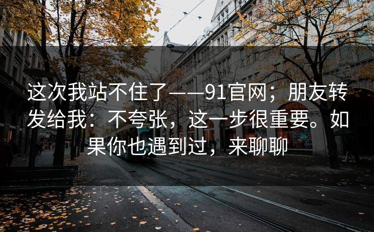 这次我站不住了——91官网；朋友转发给我：不夸张，这一步很重要。如果你也遇到过，来聊聊