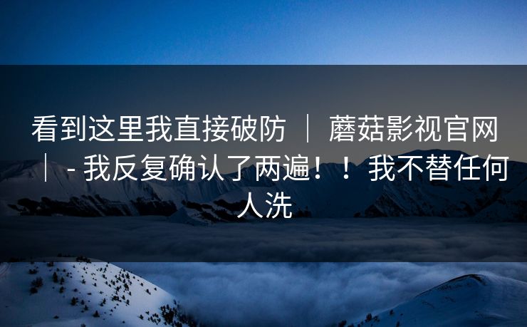 看到这里我直接破防 ｜ 蘑菇影视官网｜ - 我反复确认了两遍！！我不替任何人洗