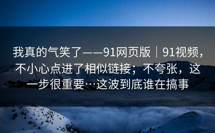 我真的气笑了——91网页版｜91视频，不小心点进了相似链接；不夸张，这一步很重要…这波到底谁在搞事