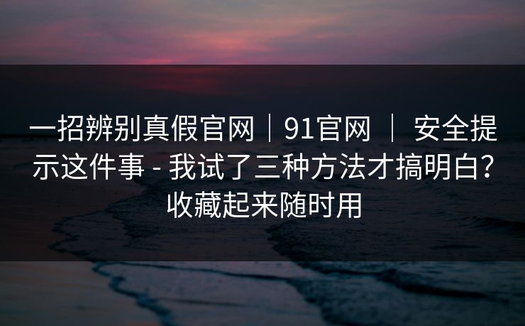 一招辨别真假官网|91官网 | 安全提示这件事 - 我试了三种方法才搞明白?收藏起来随时用 一招辨别真假官网|91官网 | 安全提示这件事 - 我试了三种方法才搞明白?收藏起来随时用