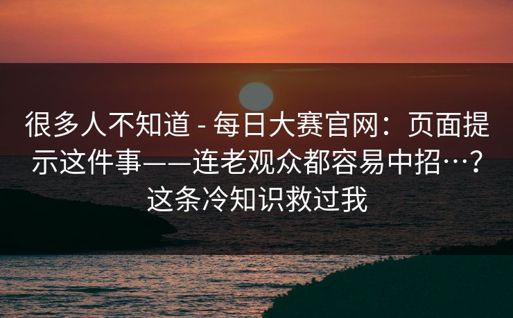很多人不知道 - 每日大赛官网:页面提示这件事——连老观众都容易中招…?这条冷知识救过我 很多人不知道 - 每日大赛官网:页面提示这件事——连老观众都容易中招…?这条冷知识救过我