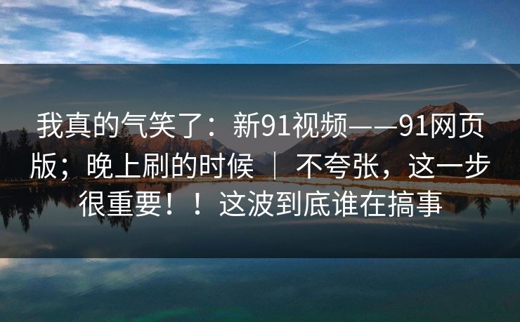 我真的气笑了:新91视频——91网页版;晚上刷的时候 | 不夸张,这一步很重要!!这波到底谁在搞事 我真的气笑了:新91视频——91网页版;晚上刷的时候 | 不夸张,这一步很重要!!这波到底谁在搞事