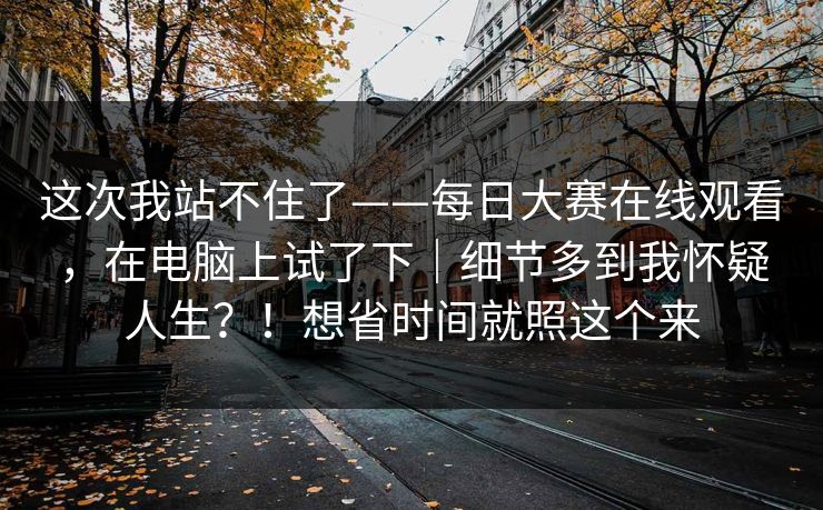 这次我站不住了——每日大赛在线观看,在电脑上试了下|细节多到我怀疑人生?!想省时间就照这个来 这次我站不住了——每日大赛在线观看,在电脑上试了下|细节多到我怀疑人生?!想省时间就照这个来