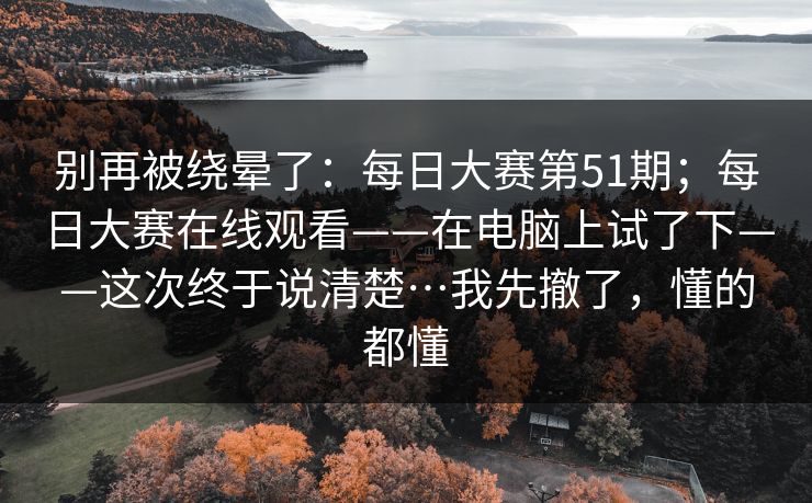 别再被绕晕了:每日大赛第51期;每日大赛在线观看——在电脑上试了下——这次终于说清楚…我先撤了,懂的都懂 别再被绕晕了:每日大赛第51期;每日大赛在线观看——在电脑上试了下——这次终于说清楚…我先撤了,懂的都懂