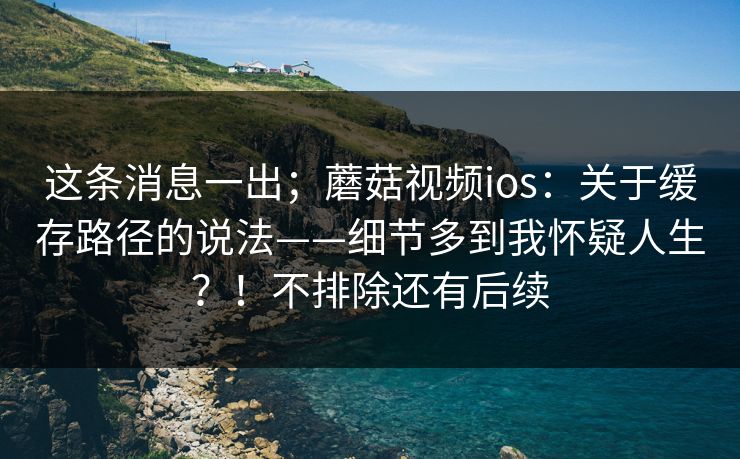 这条消息一出;蘑菇视频ios:关于缓存路径的说法——细节多到我怀疑人生?!不排除还有后续 这条消息一出;蘑菇视频ios:关于缓存路径的说法——细节多到我怀疑人生?!不排除还有后续