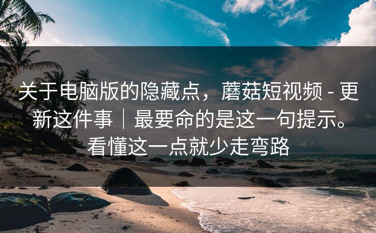 关于电脑版的隐藏点,蘑菇短视频 - 更新这件事|最要命的是这一句提示。看懂这一点就少走弯路 关于电脑版的隐藏点,蘑菇短视频 - 更新这件事|最要命的是这一句提示。看懂这一点就少走弯路
